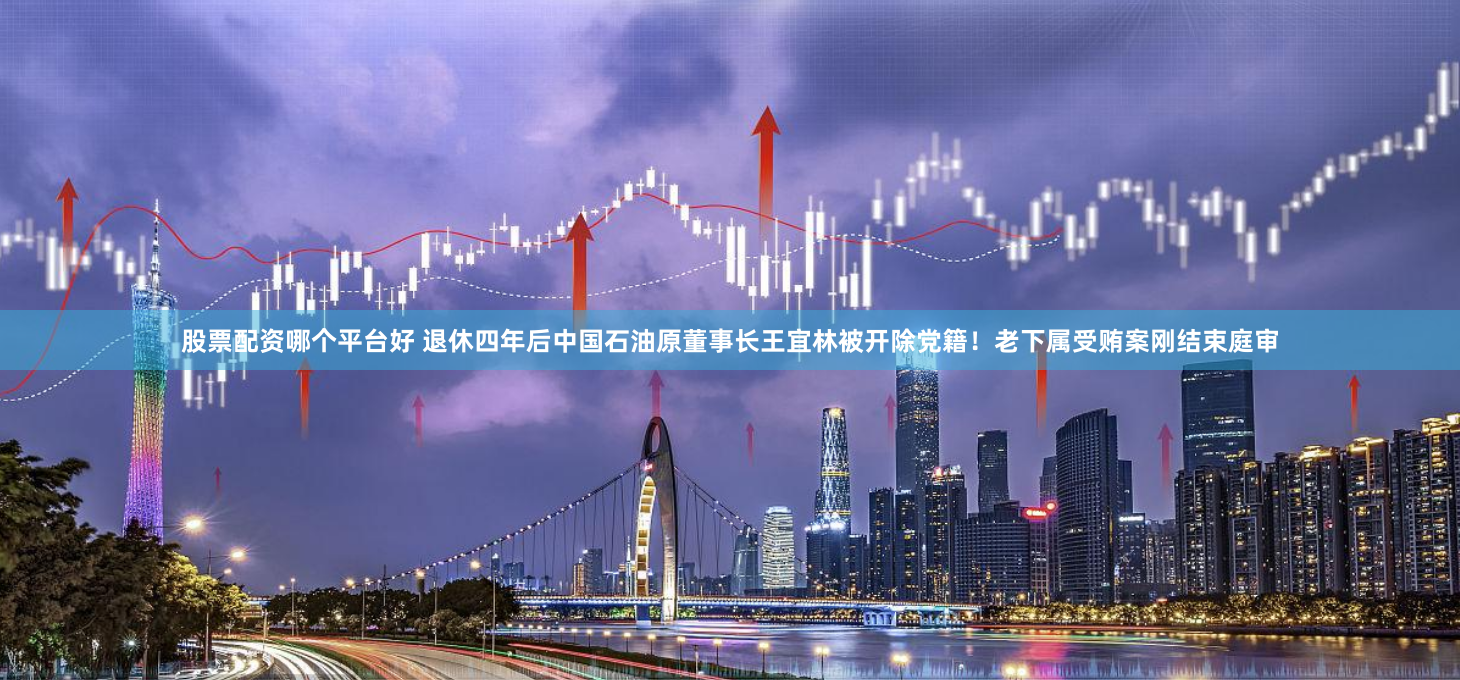 股票配资哪个平台好 退休四年后中国石油原董事长王宜林被开除党籍！老下属受贿案刚结束庭审