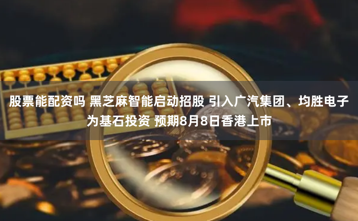 股票能配资吗 黑芝麻智能启动招股 引入广汽集团、均胜电子为基石投资 预期8月8日香港上市