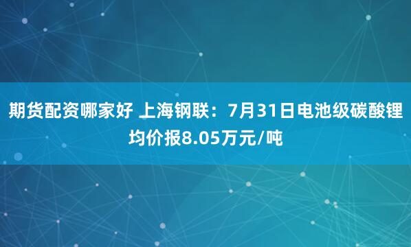 期货配资哪家好 上海钢联：7月31日电池级碳酸锂均价报8.05万元/吨