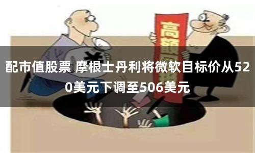 配市值股票 摩根士丹利将微软目标价从520美元下调至506美元