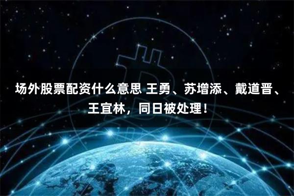 场外股票配资什么意思 王勇、苏增添、戴道晋、王宜林，同日被处理！