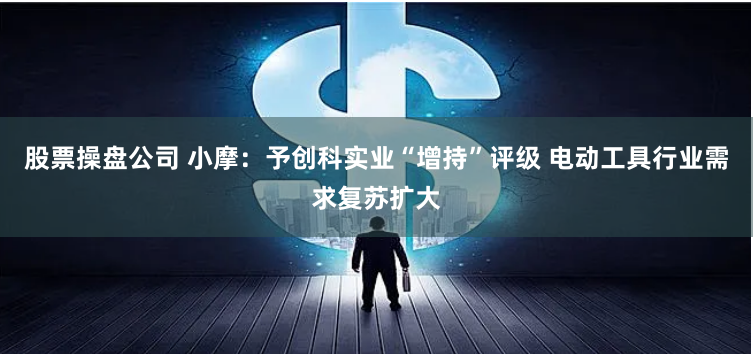 股票操盘公司 小摩：予创科实业“增持”评级 电动工具行业需求复苏扩大