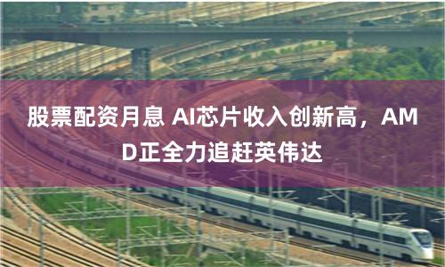 股票配资月息 AI芯片收入创新高，AMD正全力追赶英伟达