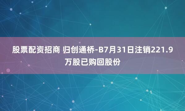 股票配资招商 归创通桥-B7月31日注销221.9万股已购回股份