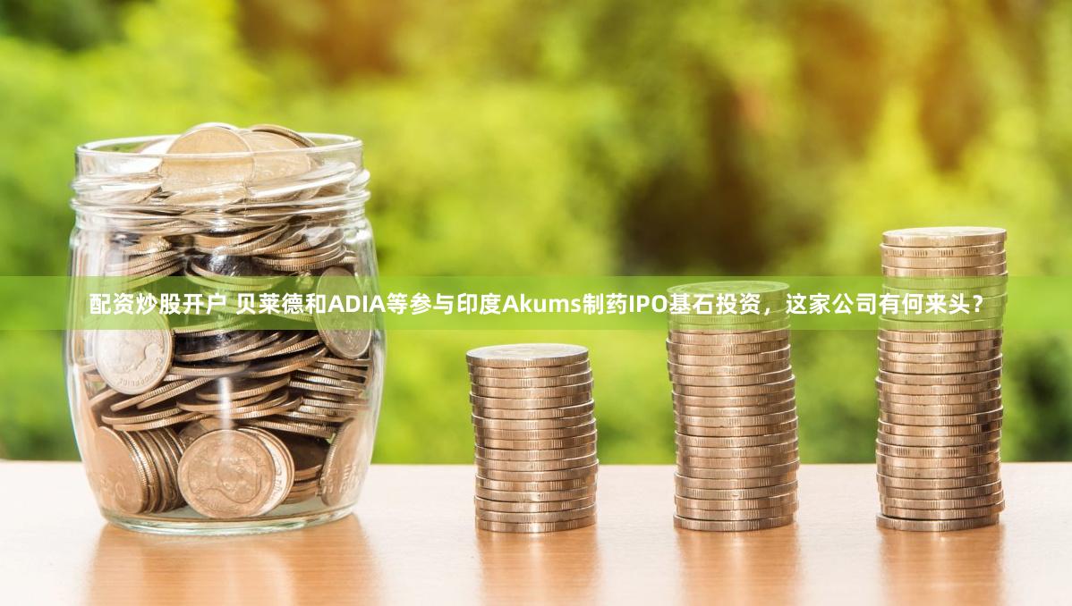 配资炒股开户 贝莱德和ADIA等参与印度Akums制药IPO基石投资，这家公司有何来头？