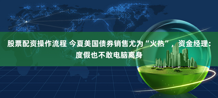 股票配资操作流程 今夏美国债券销售尤为“火热”，资金经理：度假也不敢电脑离身
