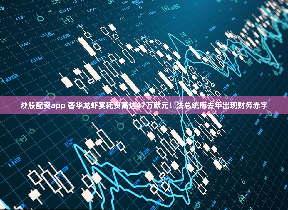 炒股配资app 奢华龙虾宴耗资高达47万欧元！法总统府去年出现财务赤字