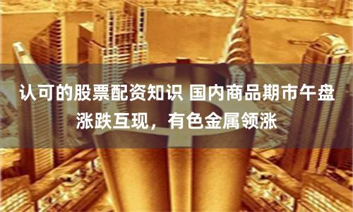 认可的股票配资知识 国内商品期市午盘涨跌互现，有色金属领涨