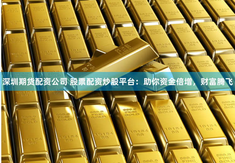 深圳期货配资公司 股票配资炒股平台：助你资金倍增，财富腾飞