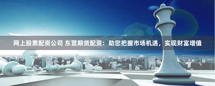 网上股票配资公司 东营期货配资：助您把握市场机遇，实现财富增值