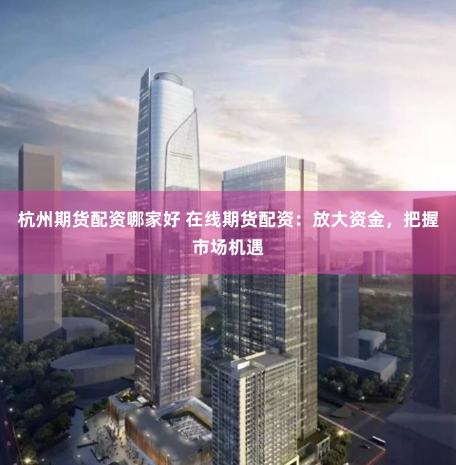 杭州期货配资哪家好 在线期货配资：放大资金，把握市场机遇