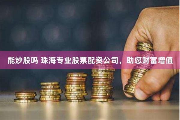 能炒股吗 珠海专业股票配资公司，助您财富增值