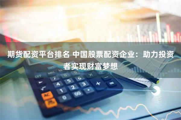 期货配资平台排名 中国股票配资企业：助力投资者实现财富梦想