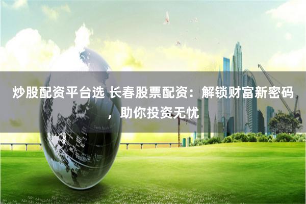 炒股配资平台选 长春股票配资：解锁财富新密码，助你投资无忧