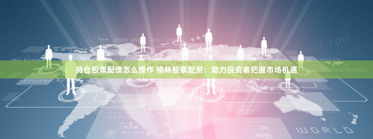 持仓股票配债怎么操作 榆林股票配资：助力投资者把握市场机遇