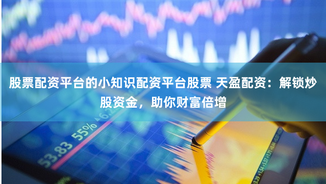 股票配资平台的小知识配资平台股票 天盈配资：解锁炒股资金，助你财富倍增