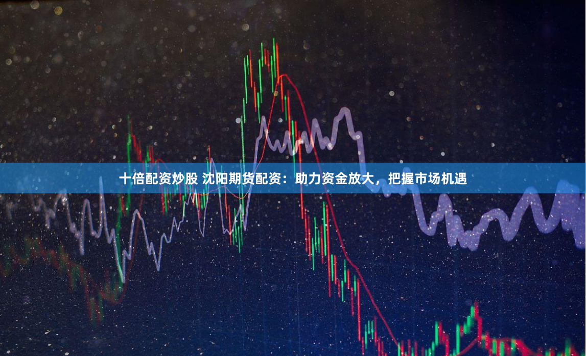 十倍配资炒股 沈阳期货配资：助力资金放大，把握市场机遇