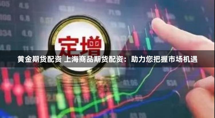 黄金期货配资 上海商品期货配资：助力您把握市场机遇