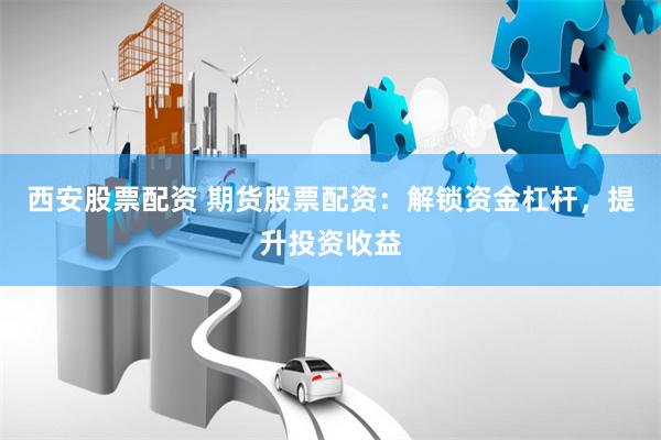 西安股票配资 期货股票配资：解锁资金杠杆，提升投资收益