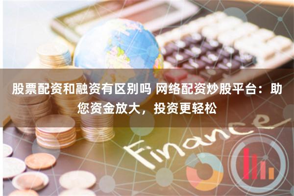 股票配资和融资有区别吗 网络配资炒股平台：助您资金放大，投资更轻松