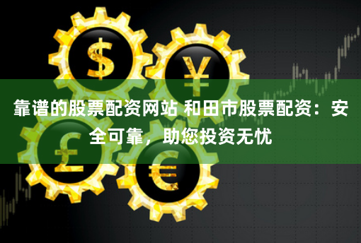 靠谱的股票配资网站 和田市股票配资：安全可靠，助您投资无忧