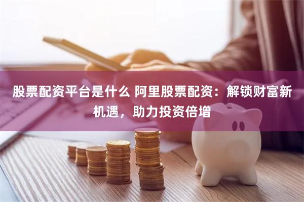 股票配资平台是什么 阿里股票配资：解锁财富新机遇，助力投资倍增
