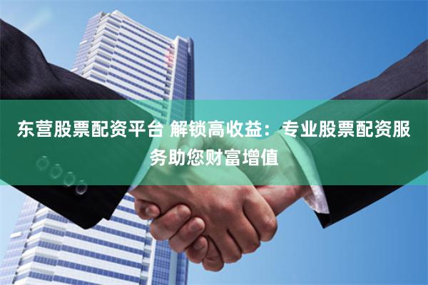 东营股票配资平台 解锁高收益：专业股票配资服务助您财富增值