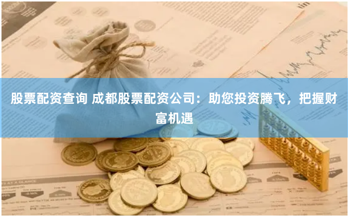 股票配资查询 成都股票配资公司：助您投资腾飞，把握财富机遇