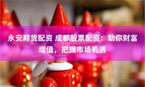 永安期货配资 成都股票配资：助你财富增值，把握市场机遇
