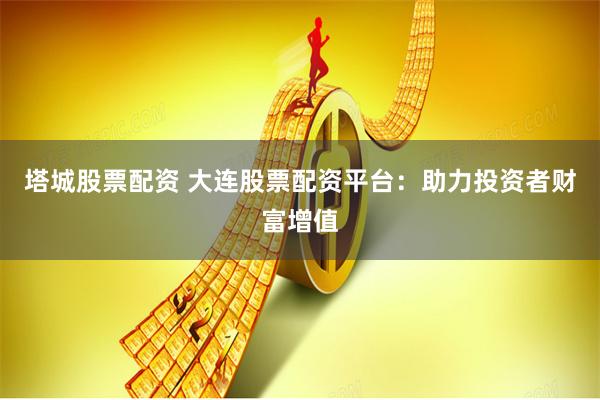 塔城股票配资 大连股票配资平台：助力投资者财富增值