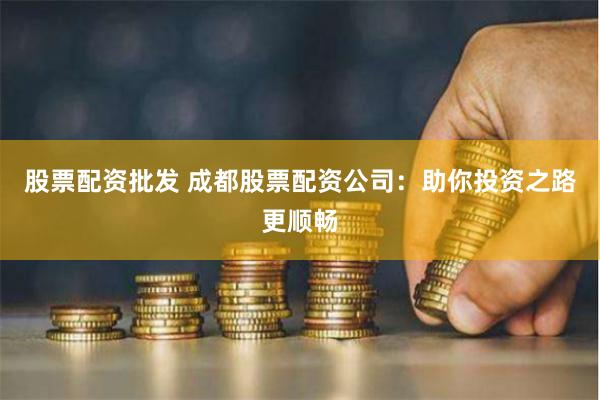 股票配资批发 成都股票配资公司：助你投资之路更顺畅
