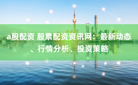 a股配资 股票配资资讯网：最新动态、行情分析、投资策略