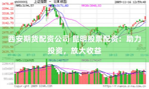 西安期货配资公司 昆明股票配资：助力投资，放大收益