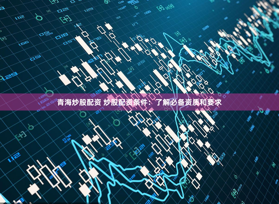 青海炒股配资 炒股配资条件：了解必备资质和要求
