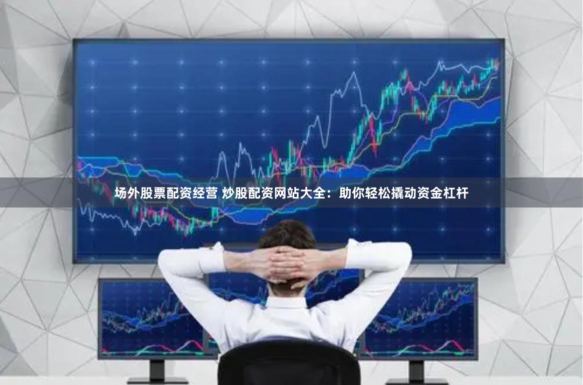 场外股票配资经营 炒股配资网站大全：助你轻松撬动资金杠杆