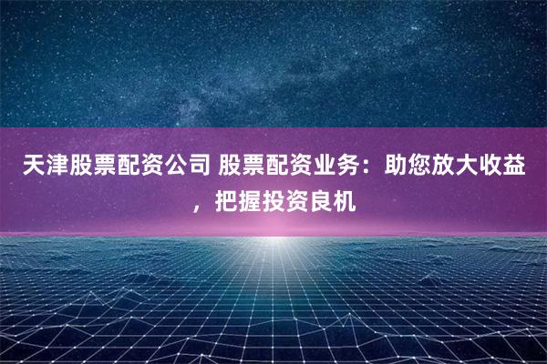 天津股票配资公司 股票配资业务：助您放大收益，把握投资良机