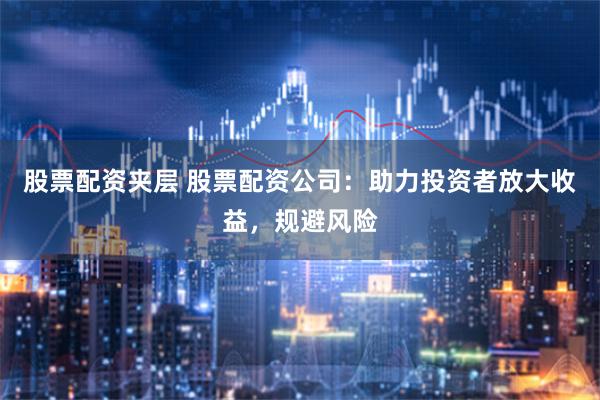 股票配资夹层 股票配资公司：助力投资者放大收益，规避风险