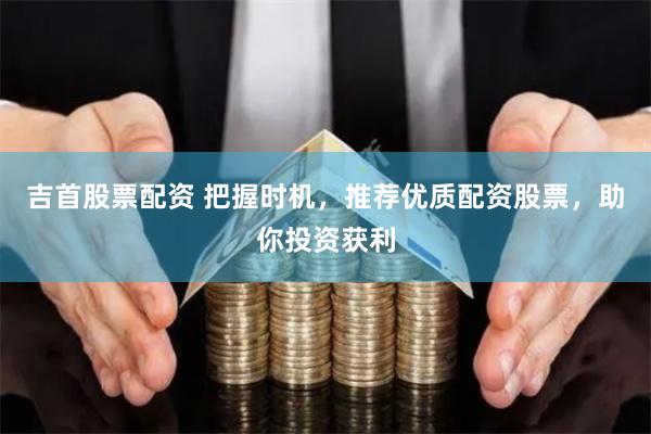 吉首股票配资 把握时机，推荐优质配资股票，助你投资获利