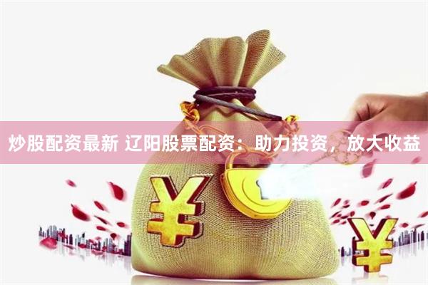 炒股配资最新 辽阳股票配资：助力投资，放大收益