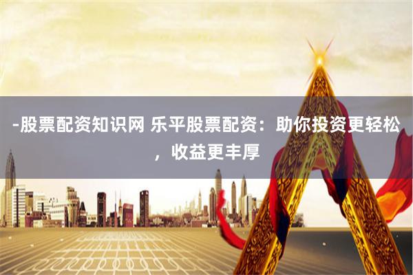 -股票配资知识网 乐平股票配资：助你投资更轻松，收益更丰厚