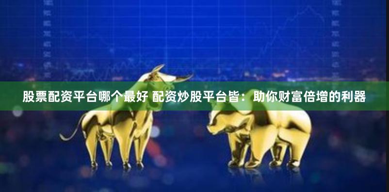 股票配资平台哪个最好 配资炒股平台皆：助你财富倍增的利器
