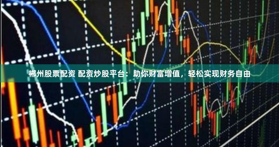 郴州股票配资 配资炒股平台：助你财富增值，轻松实现财务自由