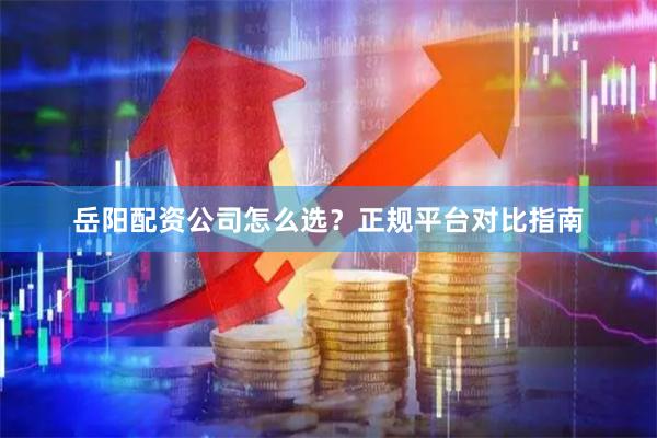 岳阳配资公司怎么选？正规平台对比指南
